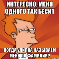 интересно, меня одного так бесит когда училка называем меня по фамилии?