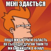 мені здається якщо ми би грали область як сьогодні другий тайм то ми би вийшли в фінал