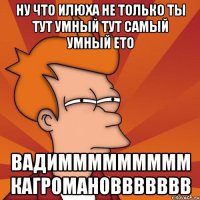 ну что илюха не только ты тут умный тут самый умный ето вадиммммммммм кагромановвввввв