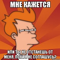 мне кажется или ты не отстанешь от меня, пока я не соглашусь?