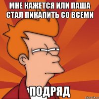 мне кажется или паша стал пикапить со всеми подряд