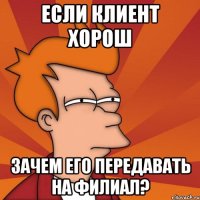 если клиент хорош зачем его передавать на филиал?