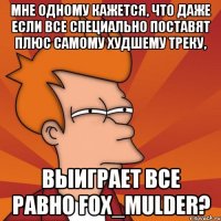 мне одному кажется, что даже если все специально поставят плюс самому худшему треку, выиграет все равно fox_mulder?