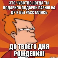 это чувство,когда ты подарила подарок парню на др и вы расстались до твоего дня рождения!