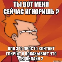 ты вот меня сейчас игноришь ? или это просто контакт глючит и показывает что ты онлайн ?