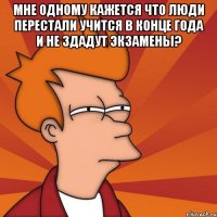 мне одному кажется что люди перестали учится в конце года и не здадут экзамены? 