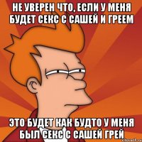 не уверен что, если у меня будет секс с сашей и греем это будет как будто у меня был секс с сашей грей