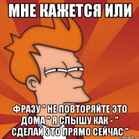 мне кажется или фразу " не повторяйте это дома " я слышу как - " сделай это прямо сейчас "