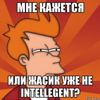 мне кажется или жасик уже не intellegent?