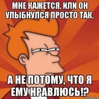 мне кажется, или он улыбнулся просто так, а не потому, что я ему нравлюсь!?