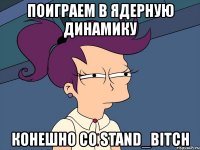 поиграем в ядерную динамику конешно со stand_bitch