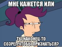 мне кажется или ты наконец-то созрел,чтобы признаться?