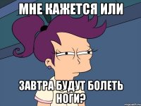 мне кажется или завтра будут болеть ноги?