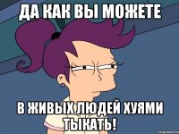 да как вы можете в живых людей хуями тыкать!