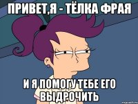 привет,я - тёлка фрая и я помогу тебе его выдрочить