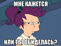 мне кажется или ты обиделась?