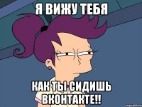 я вижу тебя как ты сидишь вконтакте!!