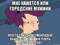 мне кажется или городские мужики просто спиздили у меня идею общаться мэмами и теперь выебываются?