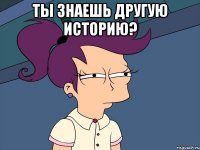 ты знаешь другую историю? 