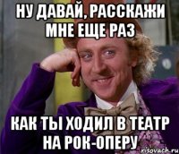 ну давай, расскажи мне еще раз как ты ходил в театр на рок-оперу