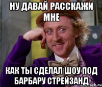 ну давай расскажи мне как ты сделал шоу под барбару стрейзанд