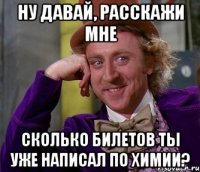 ну давай, расскажи мне сколько билетов ты уже написал по химии?