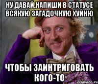 ну давай,напиши в статусе всякую загадочную хуйню чтобы заинтриговать кого-то