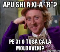 apu shi a xi-a "r"? pe 31 o tusa ca la moldoveni?