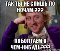 так ты не спишь по ночам ??? поболтаем о чем-нибудь???