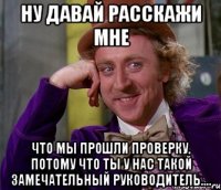 ну давай расскажи мне что мы прошли проверку, потому что ты у нас такой замечательный руководитель....