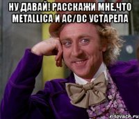 ну давай! расскажи мне,что metallica и ac/dc устарела 