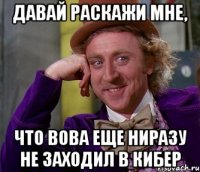 давай раскажи мне, что вова еще ниразу не заходил в кибер