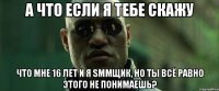 а что если я тебе скажу что мне 16 лет и я smmщик, но ты всё равно этого не понимаешь?