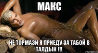 макс не тормази я приеду за табой в талдык !!!