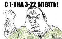 с 1-1 на 3-22 блеать!