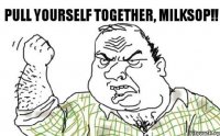 PULL YOURSELF TOGETHER, MILKSOP!!