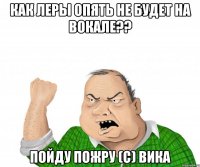 как леры опять не будет на вокале?? пойду пожру (с) вика