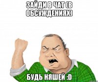 зайди в чат (в обсуждениях) будь няшей :d