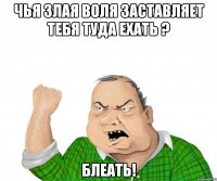 чья злая воля заставляет тебя туда ехать ? блеать!