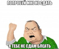 попробуй мне не сдать я тебе не сдам блеать