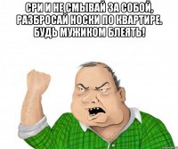 сри и не смывай за собой, разбросай носки по квартире. будь мужиком блеять! 