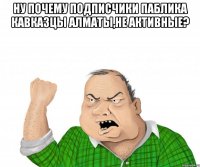 ну почему подписчики паблика кавказцы алматы,не активные? 