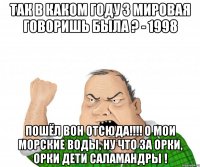 так в каком году 3 мировая говоришь была ? - 1998 пошёл вон отсюда!!! о мои морские воды, ну что за орки, орки дети саламандры !