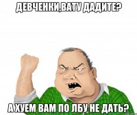 девченки,вату дадите? а хуем вам по лбу не дать?