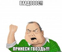 ваадооос!! принеси гвоздь!!!