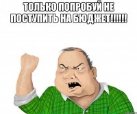 только попробуй не поступить на бюджет!!! 