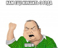 нам еще их хаить 3 года шшн