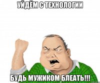 уйдём с технологии будь мужиком блеать!!!