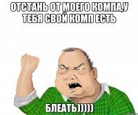 отстань от моего компа,у тебя свой комп есть блеать)))))