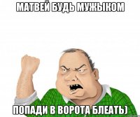 матвей будь мужыком попади в ворота блеать)